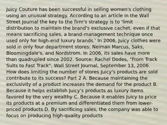 Juicy Couture has been successful in selling​ women's clothing using an unusual strategy. According to an article in the Wall Street Journal the key to the​ firm's strategy is to​ 'limit distribution to maintain the​ brand's exclusive​ cachet, even if that means sacrificing​ sales, a ​brand-management technique once used only for​ high-end luxury​ brands.' In​ 2006, Juicy clothes were sold in only four department​ stores: Neiman​ Marcus, Saks,​ Bloomingdale's, and Nordstrom. In​ 2006, its sales have more than quadrupled since 2002. ​Source: Rachel​ Dodes, "From Track Suits to Fast​ Track", Wall Street Journal​, September​ 13, 2006. How does limiting the number of stores​ Juicy's products are sold contribute to its​ success? Part 2 A. Because maintaining the exclusivity of a product increases the demand for the product B. Because it helps establish​ Juicy's products as luxury items favored by the very wealthy C. Because it enables Juicy to price its products at a premium and differentiated them from​ lower-priced products D. By sacrificing​ sales, the company was able to focus on producing​ high-quality products