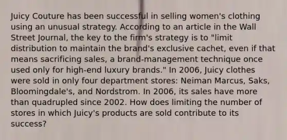 Juicy Couture has been successful in selling women's clothing using an unusual strategy. According to an article in the Wall Street Journal, the key to the firm's strategy is to "limit distribution to maintain the brand's exclusive cachet, even if that means sacrificing sales, a brand-management technique once used only for high-end luxury brands." In 2006, Juicy clothes were sold in only four department stores: Neiman Marcus, Saks, Bloomingdale's, and Nordstrom. In 2006, its sales have more than quadrupled since 2002. How does limiting the number of stores in which Juicy's products are sold contribute to its success?