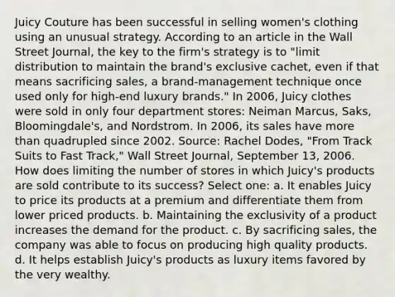 Juicy Couture has been successful in selling women's clothing using an unusual strategy. According to an article in the Wall Street Journal, the key to the firm's strategy is to "limit distribution to maintain the brand's exclusive cachet, even if that means sacrificing sales, a brand-management technique once used only for high-end luxury brands." In 2006, Juicy clothes were sold in only four department stores: Neiman Marcus, Saks, Bloomingdale's, and Nordstrom. In 2006, its sales have more than quadrupled since 2002. Source: Rachel Dodes, "From Track Suits to Fast Track," Wall Street Journal, September 13, 2006. How does limiting the number of stores in which Juicy's products are sold contribute to its success? Select one: a. It enables Juicy to price its products at a premium and differentiate them from lower priced products. b. Maintaining the exclusivity of a product increases the demand for the product. c. By sacrificing sales, the company was able to focus on producing high quality products. d. It helps establish Juicy's products as luxury items favored by the very wealthy.