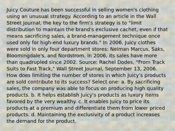 Juicy Couture has been successful in selling women's clothing using an unusual strategy. According to an article in the Wall Street Journal, the key to the firm's strategy is to "limit distribution to maintain the brand's exclusive cachet, even if that means sacrificing sales, a brand-management technique once used only for high-end luxury brands." In 2006, Juicy clothes were sold in only four department stores: Neiman Marcus, Saks, Bloomingdale's, and Nordstrom. In 2006, its sales have more than quadrupled since 2002. Source: Rachel Dodes, "From Track Suits to Fast Track," Wall Street Journal, September 13, 2006. How does limiting the number of stores in which Juicy's products are sold contribute to its success? Select one: a. By sacrificing sales, the company was able to focus on producing high quality products. b. It helps establish Juicy's products as luxury items favored by the very wealthy. c. It enables Juicy to price its products at a premium and differentiate them from lower priced products. d. Maintaining the exclusivity of a product increases the demand for the product.