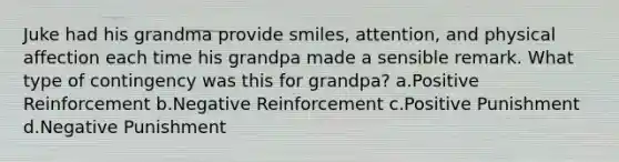 Juke had his grandma provide smiles, attention, and physical affection each time his grandpa made a sensible remark. What type of contingency was this for grandpa? a.Positive Reinforcement b.Negative Reinforcement c.Positive Punishment d.Negative Punishment