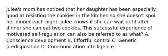 Julee's mom has noticed that her daughter has been especially good at resisting the cookies in the kitchen so she doesn't spoil her dinner each night. Julee knows if she can wait until after dinner she can eat two cookies. This successful experience of motivated self-regulation can also be referred to as what? A. Conscience development B. Effortful control C. Genetic predisposition D. Communication intelligence