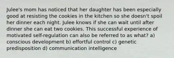 Julee's mom has noticed that her daughter has been especially good at resisting the cookies in the kitchen so she doesn't spoil her dinner each night. Julee knows if she can wait until after dinner she can eat two cookies. This successful experience of motivated self-regulation can also be referred to as what? a) conscious development b) effortful control c) genetic predisposition d) communication intelligence