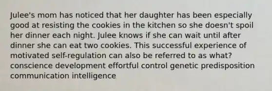 Julee's mom has noticed that her daughter has been especially good at resisting the cookies in the kitchen so she doesn't spoil her dinner each night. Julee knows if she can wait until after dinner she can eat two cookies. This successful experience of motivated self-regulation can also be referred to as what? conscience development effortful control genetic predisposition communication intelligence