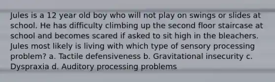 Jules is a 12 year old boy who will not play on swings or slides at school. He has difficulty climbing up the second floor staircase at school and becomes scared if asked to sit high in the bleachers. Jules most likely is living with which type of sensory processing problem? a. Tactile defensiveness b. Gravitational insecurity c. Dyspraxia d. Auditory processing problems
