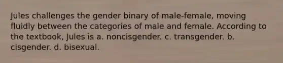 Jules challenges the gender binary of male-female, moving fluidly between the categories of male and female. According to the textbook, Jules is a. noncisgender. c. transgender. b. cisgender. d. bisexual.