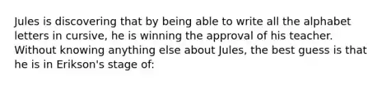 Jules is discovering that by being able to write all the alphabet letters in cursive, he is winning the approval of his teacher. Without knowing anything else about Jules, the best guess is that he is in Erikson's stage of: