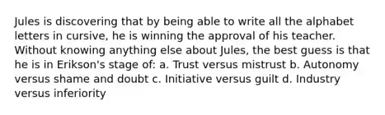 Jules is discovering that by being able to write all the alphabet letters in cursive, he is winning the approval of his teacher. Without knowing anything else about Jules, the best guess is that he is in Erikson's stage of: a. Trust versus mistrust b. Autonomy versus shame and doubt c. Initiative versus guilt d. Industry versus inferiority