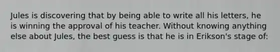 Jules is discovering that by being able to write all his letters, he is winning the approval of his teacher. Without knowing anything else about Jules, the best guess is that he is in Erikson's stage of: