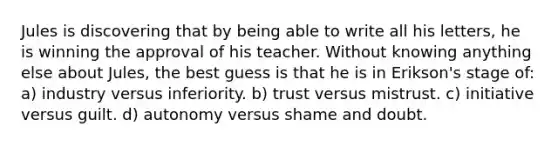 Jules is discovering that by being able to write all his letters, he is winning the approval of his teacher. Without knowing anything else about Jules, the best guess is that he is in Erikson's stage of: a) industry versus inferiority. b) trust versus mistrust. c) initiative versus guilt. d) autonomy versus shame and doubt.