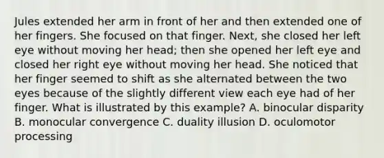 Jules extended her arm in front of her and then extended one of her fingers. She focused on that finger. Next, she closed her left eye without moving her head; then she opened her left eye and closed her right eye without moving her head. She noticed that her finger seemed to shift as she alternated between the two eyes because of the slightly different view each eye had of her finger. What is illustrated by this example? A. binocular disparity B. monocular convergence C. duality illusion D. oculomotor processing