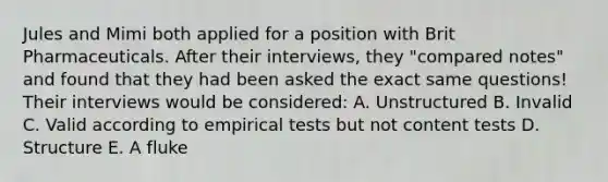 Jules and Mimi both applied for a position with Brit Pharmaceuticals. After their interviews, they "compared notes" and found that they had been asked the exact same questions! Their interviews would be considered: A. Unstructured B. Invalid C. Valid according to empirical tests but not content tests D. Structure E. A fluke