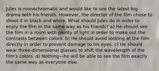 Jules is monochromatic and would like to see the latest big drama with his friends. However, the director of the film chose to shoot it in black and white. What should Jules do in order to enjoy the film in the same way as his friends? a) He should see the film in a room with plenty of light in order to make out the contrasts between colors. b) He should avoid looking at the film directly in order to prevent damage to his eyes. c) He should wear three-dimensional glasses to shift the wavelength of the film's colors. d) Nothing—he will be able to see the film exactly the same way as everyone else.