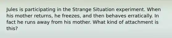 Jules is participating in the Strange Situation experiment. When his mother returns, he freezes, and then behaves erratically. In fact he runs away from his mother. What kind of attachment is this?