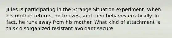 Jules is participating in the Strange Situation experiment. When his mother returns, he freezes, and then behaves erratically. In fact, he runs away from his mother. What kind of attachment is this? disorganized resistant avoidant secure