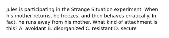 Jules is participating in the Strange Situation experiment. When his mother returns, he freezes, and then behaves erratically. In fact, he runs away from his mother. What kind of attachment is this? A. avoidant B. disorganized C. resistant D. secure