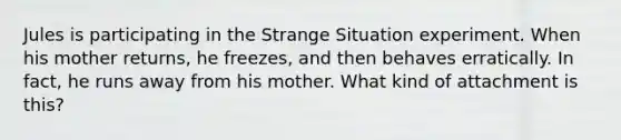 Jules is participating in the Strange Situation experiment. When his mother returns, he freezes, and then behaves erratically. In fact, he runs away from his mother. What kind of attachment is this?