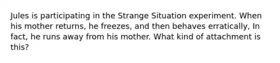 Jules is participating in the Strange Situation experiment. When his mother returns, he freezes, and then behaves erratically, In fact, he runs away from his mother. What kind of attachment is this?