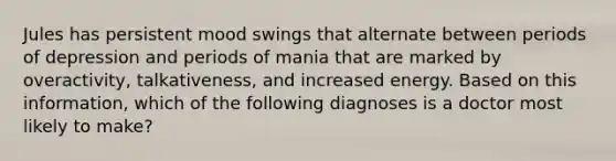 Jules has persistent mood swings that alternate between periods of depression and periods of mania that are marked by overactivity, talkativeness, and increased energy. Based on this information, which of the following diagnoses is a doctor most likely to make?