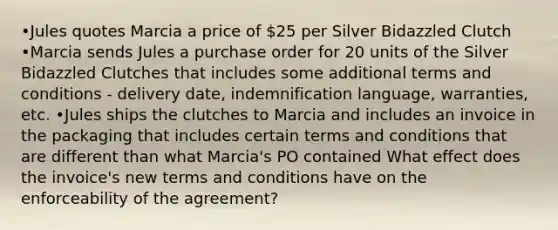 •Jules quotes Marcia a price of 25 per Silver Bidazzled Clutch •Marcia sends Jules a purchase order for 20 units of the Silver Bidazzled Clutches that includes some additional terms and conditions - delivery date, indemnification language, warranties, etc. •Jules ships the clutches to Marcia and includes an invoice in the packaging that includes certain terms and conditions that are different than what Marcia's PO contained What effect does the invoice's new terms and conditions have on the enforceability of the agreement?