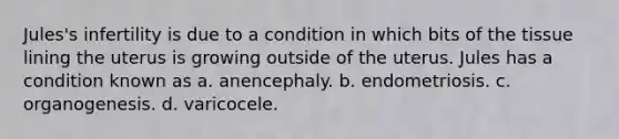 Jules's infertility is due to a condition in which bits of the tissue lining the uterus is growing outside of the uterus. Jules has a condition known as a. anencephaly. b. endometriosis. c. organogenesis. d. varicocele.