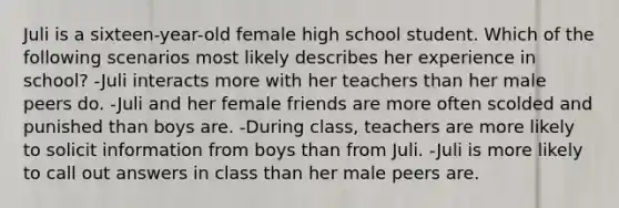 Juli is a sixteen-year-old female high school student. Which of the following scenarios most likely describes her experience in school? -Juli interacts more with her teachers than her male peers do. -Juli and her female friends are more often scolded and punished than boys are. -During class, teachers are more likely to solicit information from boys than from Juli. -Juli is more likely to call out answers in class than her male peers are.