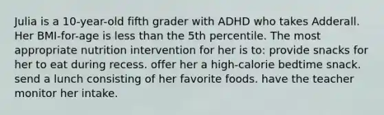 Julia is a 10-year-old fifth grader with ADHD who takes Adderall. Her BMI-for-age is less than the 5th percentile. The most appropriate nutrition intervention for her is to: provide snacks for her to eat during recess. offer her a high-calorie bedtime snack. send a lunch consisting of her favorite foods. have the teacher monitor her intake.