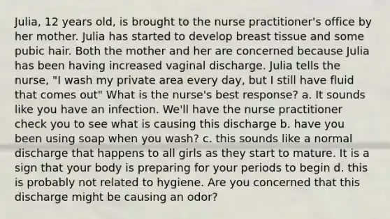 Julia, 12 years old, is brought to the nurse practitioner's office by her mother. Julia has started to develop breast tissue and some pubic hair. Both the mother and her are concerned because Julia has been having increased vaginal discharge. Julia tells the nurse, "I wash my private area every day, but I still have fluid that comes out" What is the nurse's best response? a. It sounds like you have an infection. We'll have the nurse practitioner check you to see what is causing this discharge b. have you been using soap when you wash? c. this sounds like a normal discharge that happens to all girls as they start to mature. It is a sign that your body is preparing for your periods to begin d. this is probably not related to hygiene. Are you concerned that this discharge might be causing an odor?