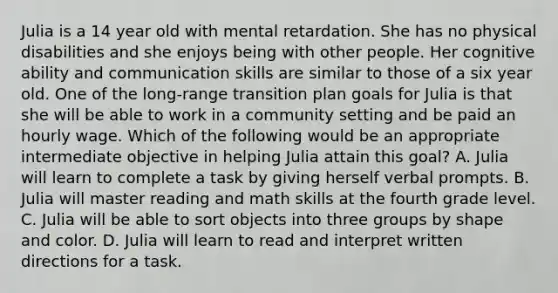 Julia is a 14 year old with mental retardation. She has no physical disabilities and she enjoys being with other people. Her cognitive ability and communication skills are similar to those of a six year old. One of the long-range transition plan goals for Julia is that she will be able to work in a community setting and be paid an hourly wage. Which of the following would be an appropriate intermediate objective in helping Julia attain this goal? A. Julia will learn to complete a task by giving herself verbal prompts. B. Julia will master reading and math skills at the fourth grade level. C. Julia will be able to sort objects into three groups by shape and color. D. Julia will learn to read and interpret written directions for a task.