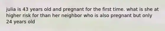 julia is 43 years old and pregnant for the first time. what is she at higher risk for than her neighbor who is also pregnant but only 24 years old