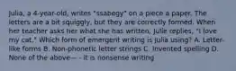 Julia, a 4-year-old, writes "ssabegy" on a piece a paper. The letters are a bit squiggly, but they are correctly formed. When her teacher asks her what she has written, Julie replies, "I love my cat." Which form of emergent writing is Julia using? A. Letter-like forms B. Non-phonetic letter strings C. Invented spelling D. None of the above— - it is nonsense writing