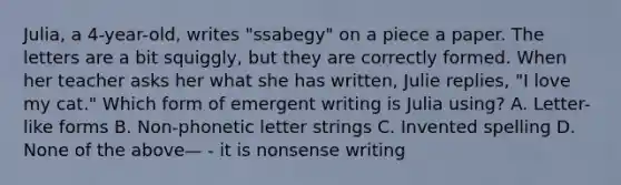 Julia, a 4-year-old, writes "ssabegy" on a piece a paper. The letters are a bit squiggly, but they are correctly formed. When her teacher asks her what she has written, Julie replies, "I love my cat." Which form of emergent writing is Julia using? A. Letter-like forms B. Non-phonetic letter strings C. Invented spelling D. None of the above— - it is nonsense writing