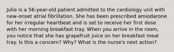 Julia is a 56-year-old patient admitted to the cardiology unit with new-onset atrial fibrillation. She has been prescribed amiodarone for her irregular heartbeat and is set to receive her first dose with her morning breakfast tray. When you arrive in the room, you notice that she has grapefruit juice on her breakfast meal tray. Is this a concern? Why? What is the nurse's next action?