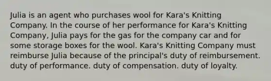 Julia is an agent who purchases wool for Kara's Knitting Company. In the course of her performance for Kara's Knitting Company, Julia pays for the gas for the company car and for some storage boxes for the wool. Kara's Knitting Company must reimburse Julia because of the principal's duty of reimbursement. duty of performance. duty of compensation. duty of loyalty.