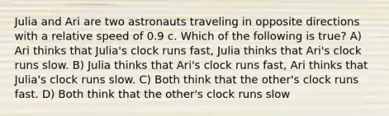 Julia and Ari are two astronauts traveling in opposite directions with a relative speed of 0.9 c. Which of the following is true? A) Ari thinks that Julia's clock runs fast, Julia thinks that Ari's clock runs slow. B) Julia thinks that Ari's clock runs fast, Ari thinks that Julia's clock runs slow. C) Both think that the other's clock runs fast. D) Both think that the other's clock runs slow