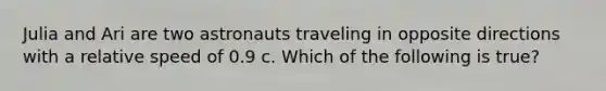 Julia and Ari are two astronauts traveling in opposite directions with a relative speed of 0.9 c. Which of the following is true?