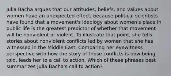 Julia Bacha argues that our attitudes, beliefs, and values about women have an unexpected effect, because political scientists have found that a movement's ideology about women's place in public life is the greatest predictor of whether that movement will be nonviolent or violent. To illustrate that point, she tells stories about nonviolent conflicts led by women that she has witnessed in the Middle East. Comparing her eyewitness perspective with how the story of those conflicts is now being told, leads her to a call to action. Which of these phrases best summarizes Julia Bacha's call to action?