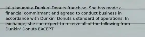 Julia bought a Dunkin' Donuts franchise. She has made a financial commitment and agreed to conduct business in accordance with Dunkin' Donuts's standard of operations. In exchange, she can expect to receive all of the following from Dunkin' Donuts EXCEPT