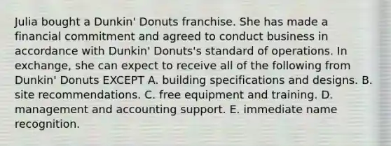 Julia bought a Dunkin' Donuts franchise. She has made a financial commitment and agreed to conduct business in accordance with Dunkin' Donuts's standard of operations. In exchange, she can expect to receive all of the following from Dunkin' Donuts EXCEPT A. building specifications and designs. B. site recommendations. C. free equipment and training. D. management and accounting support. E. immediate name recognition.