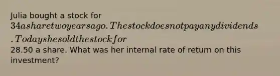 Julia bought a stock for 34 a share two years ago. The stock does not pay any dividends. Today she sold the stock for28.50 a share. What was her internal rate of return on this investment?