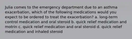 Julia comes to the emergency department due to an asthma exacerbation, which of the following medications would you expect to be ordered to treat the exacerbation? a. long-term control medication and oral steroid b. quick relief medication and motrin c. quick relief medication and oral steroid d. quick relief medication and inhaled steroid