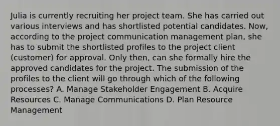 Julia is currently recruiting her project team. She has carried out various interviews and has shortlisted potential candidates. Now, according to the project communication management plan, she has to submit the shortlisted profiles to the project client (customer) for approval. Only then, can she formally hire the approved candidates for the project. The submission of the profiles to the client will go through which of the following processes? A. Manage Stakeholder Engagement B. Acquire Resources C. Manage Communications D. Plan Resource Management