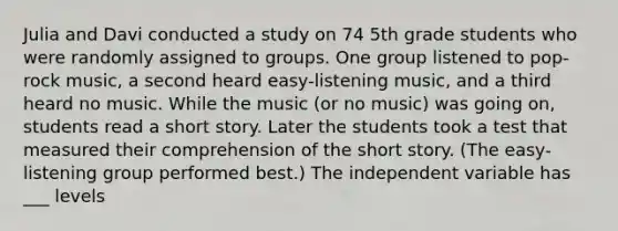 Julia and Davi conducted a study on 74 5th grade students who were randomly assigned to groups. One group listened to pop-rock music, a second heard easy-listening music, and a third heard no music. While the music (or no music) was going on, students read a short story. Later the students took a test that measured their comprehension of the short story. (The easy-listening group performed best.) The independent variable has ___ levels