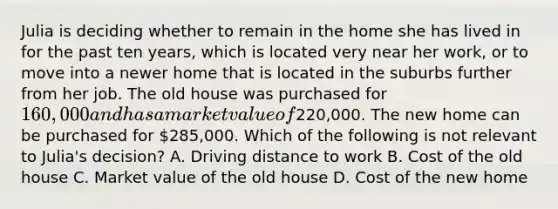 Julia is deciding whether to remain in the home she has lived in for the past ten years, which is located very near her work, or to move into a newer home that is located in the suburbs further from her job. The old house was purchased for 160,000 and has a market value of220,000. The new home can be purchased for 285,000. Which of the following is not relevant to Julia's decision? A. Driving distance to work B. Cost of the old house C. Market value of the old house D. Cost of the new home