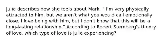 Julia describes how she feels about Mark: " I'm very physically attracted to him, but we aren't what you would call emotionally close. I love being with him, but I don't know that this will be a long-lasting relationship." According to Robert Sternberg's theory of love, which type of love is Julie experiencing?