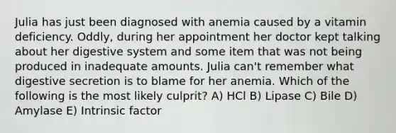 Julia has just been diagnosed with anemia caused by a vitamin deficiency. Oddly, during her appointment her doctor kept talking about her digestive system and some item that was not being produced in inadequate amounts. Julia can't remember what digestive secretion is to blame for her anemia. Which of the following is the most likely culprit? A) HCl B) Lipase C) Bile D) Amylase E) Intrinsic factor