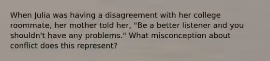 When Julia was having a disagreement with her college roommate, her mother told her, "Be a better listener and you shouldn't have any problems." What misconception about conflict does this represent?