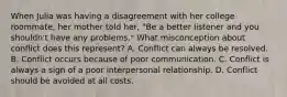 When Julia was having a disagreement with her college roommate, her mother told her, "Be a better listener and you shouldn't have any problems." What misconception about conflict does this represent? A. Conflict can always be resolved. B. Conflict occurs because of poor communication. C. Conflict is always a sign of a poor interpersonal relationship. D. Conflict should be avoided at all costs.