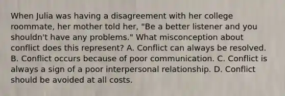 When Julia was having a disagreement with her college roommate, her mother told her, "Be a better listener and you shouldn't have any problems." What misconception about conflict does this represent? A. Conflict can always be resolved. B. Conflict occurs because of poor communication. C. Conflict is always a sign of a poor interpersonal relationship. D. Conflict should be avoided at all costs.