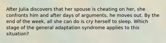 After Julia discovers that her spouse is cheating on her, she confronts him and after days of arguments, he moves out. By the end of the week, all she can do is cry herself to sleep. Which stage of the general adaptation syndrome applies to this situation?